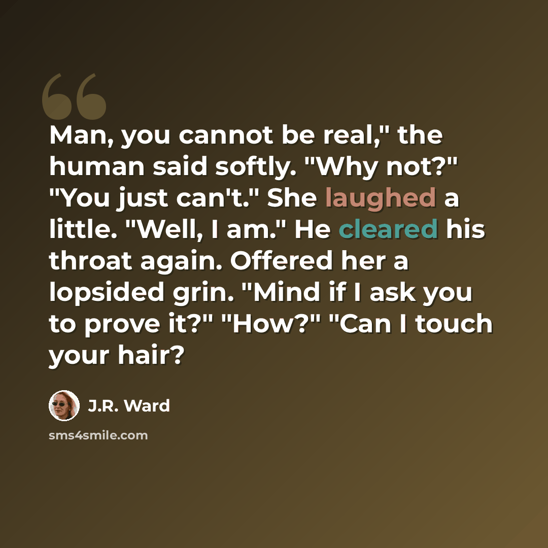 “Man, you cannot be real," the human said softly. "Why not?" "You just can't." She laughed a little. "Well, I am." He cleared his throat again. Offered her a lopsided grin. "Mind if I ask you to prove it?" "How?" "Can I touch your hair?” quote by J.R. Ward