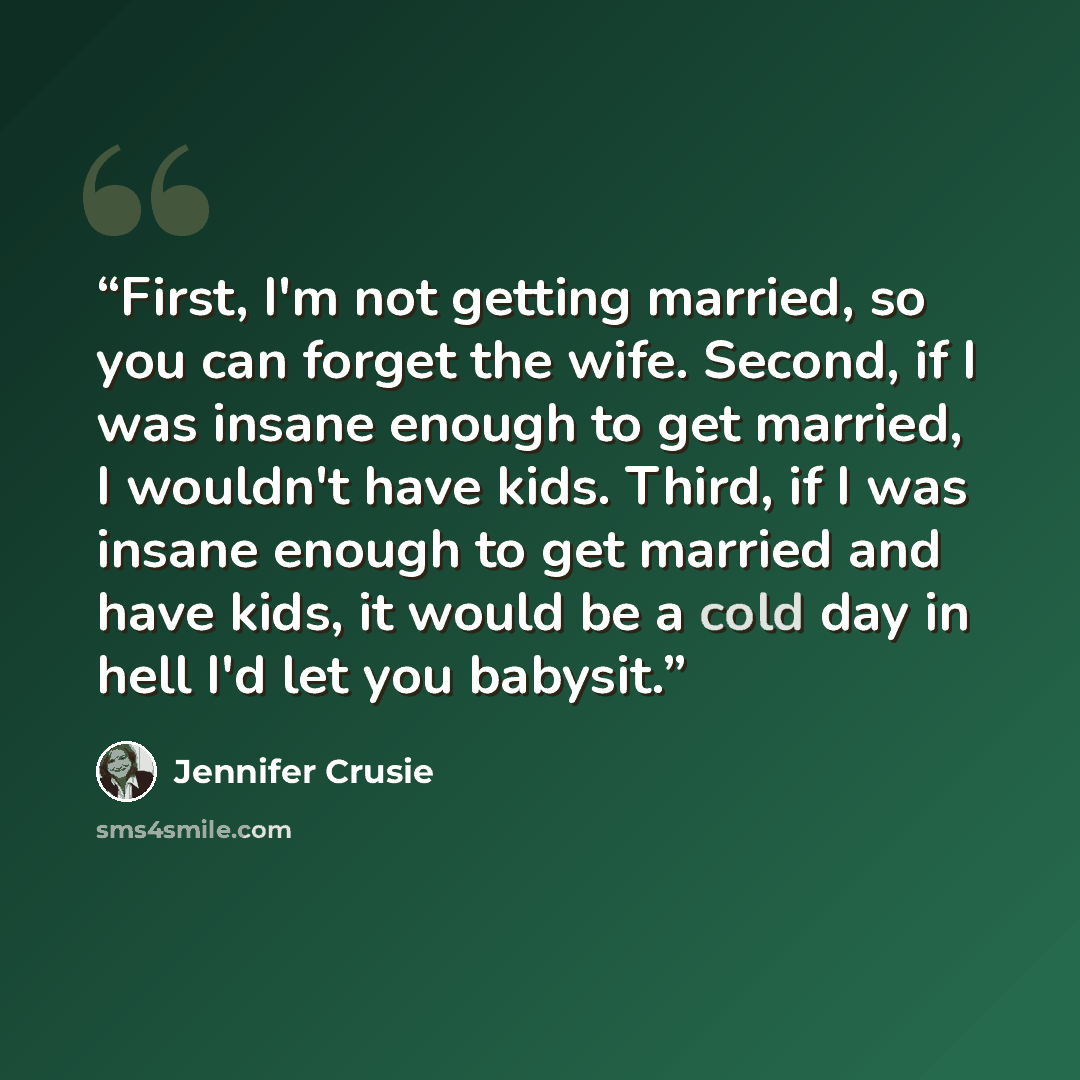 “First, I'm not getting married, so you can forget the wife. Second, if I was insane enough to get married, I wouldn't have kids. Third, if I was insane enough to get married and have kids, it would be a cold day in hell I'd let you babysit.” quote by Jennifer Crusie