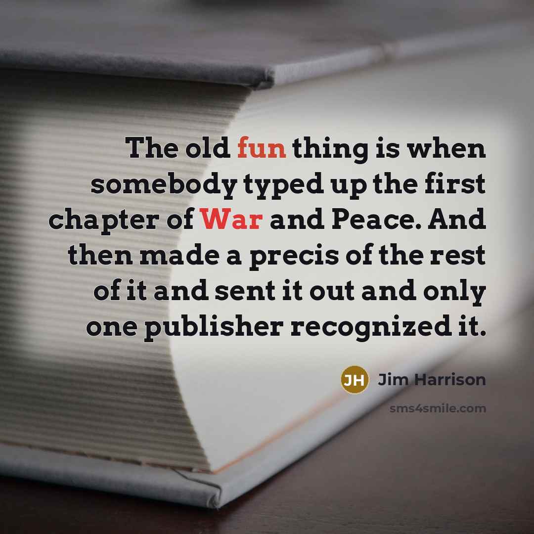 “The old fun thing is when somebody typed up the first chapter of War and Peace. And then made a precis of the rest of it and sent it out and only one publisher recognized it.” quote by Jim Harrison