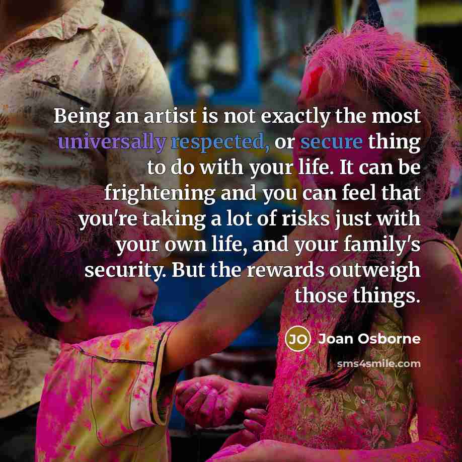 “Being an artist is not exactly the most universally respected, or secure thing to do with your life. It can be frightening and you can feel that you're taking a lot of risks just with your own life, and your family's security. But the rewards outweigh those things.” quote by Joan Osborne