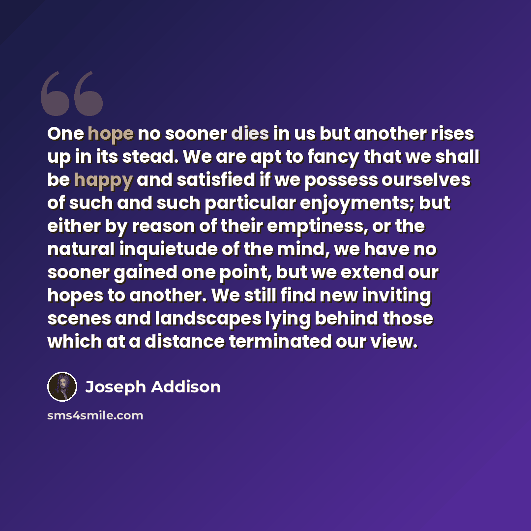 “One hope no sooner dies in us but another rises up in its stead. We are apt to fancy that we shall be happy and satisfied if we possess ourselves of such and such particular enjoyments; but either by reason of their emptiness, or the natural inquietude of the mind, we have no sooner gained one…” quote by Joseph Addison