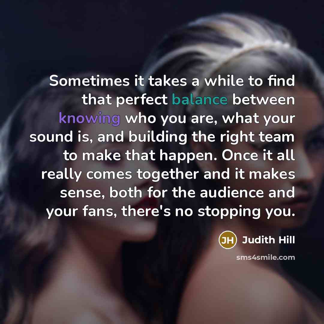 “Sometimes it takes a while to find that perfect balance between knowing who you are, what your sound is, and building the right team to make that happen. Once it all really comes together and it makes sense, both for the audience and your fans, there's no stopping you.” quote by Judith Hill