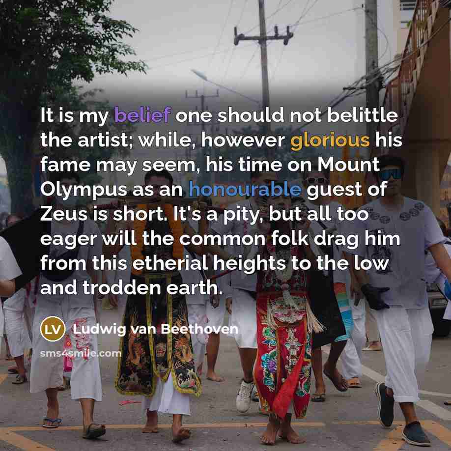 “It is my belief one should not belittle the artist; while, however glorious his fame may seem, his time on Mount Olympus as an honourable guest of Zeus is short. It's a pity, but all too eager will the common folk drag him from this etherial heights to the low and trodden earth.” quote by Ludwig van Beethoven