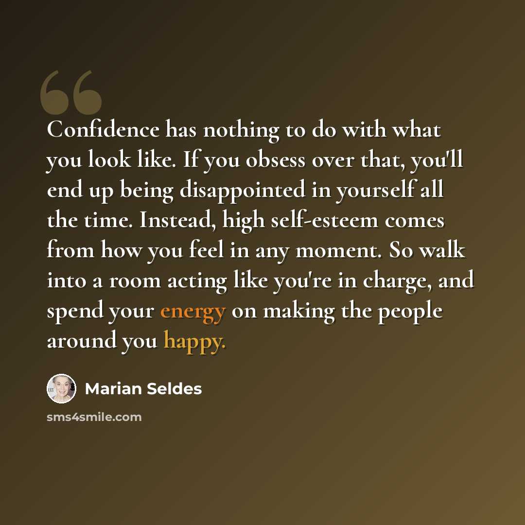 “Confidence has nothing to do with what you look like. If you obsess over that, you'll end up being disappointed in yourself all the time. Instead, high self-esteem comes from how you feel in any moment. So walk into a room acting like you're in charge, and spend your energy on making the people…” quote by Marian Seldes