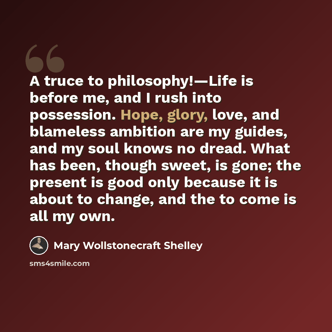 “A truce to philosophy!—Life is before me, and I rush into possession. Hope, glory, love, and blameless ambition are my guides, and my soul knows no dread. What has been, though sweet, is gone; the present is good only because it is about to change, and the to come is all my own.” quote by Mary Wollstonecraft Shelley
