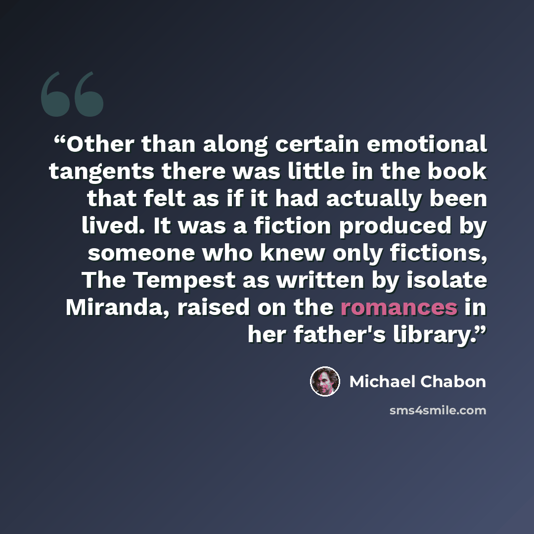 “Other than along certain emotional tangents there was little in the book that felt as if it had actually been lived. It was a fiction produced by someone who knew only fictions, The Tempest as written by isolate Miranda, raised on the romances in her father's library.” quote by Michael Chabon