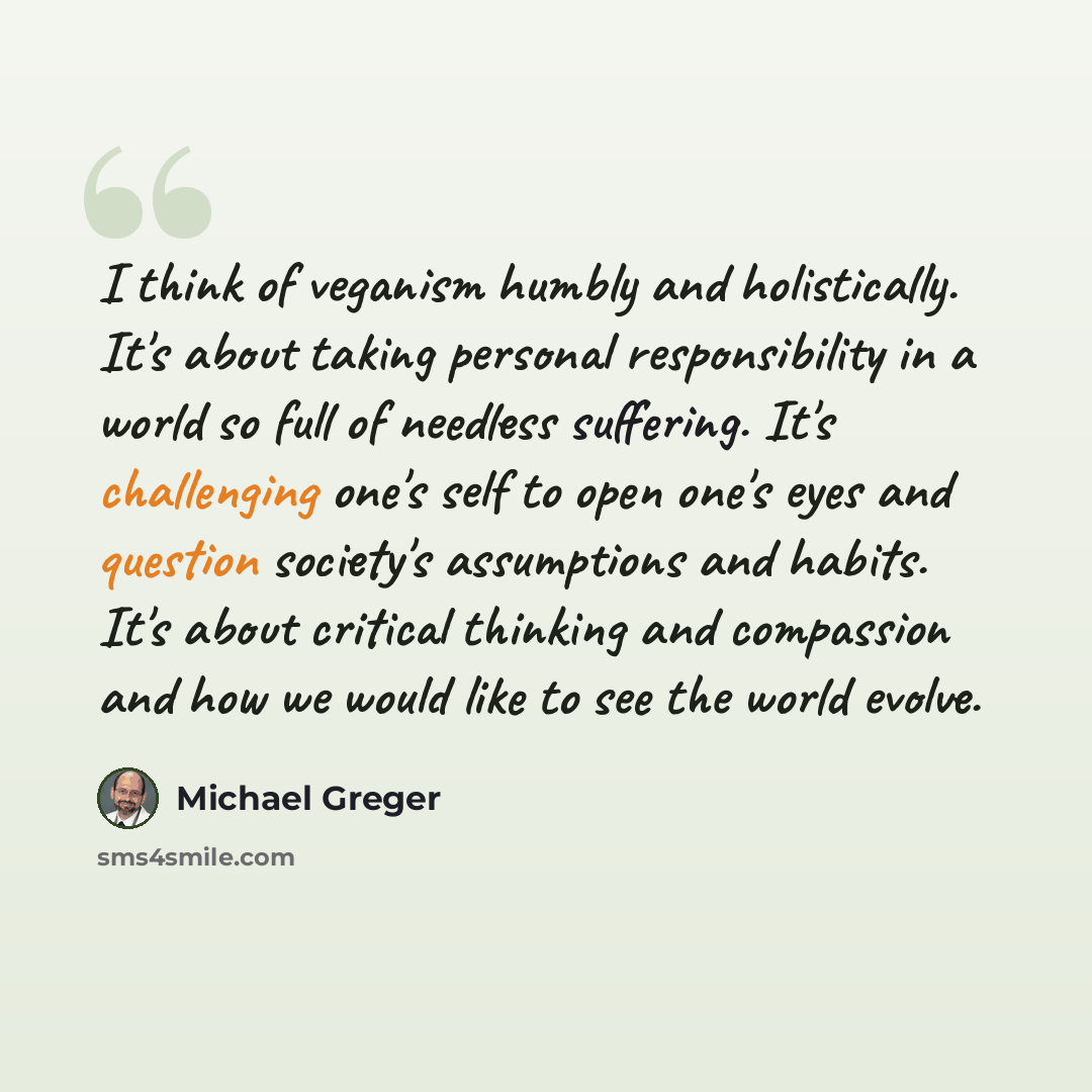 “I think of veganism humbly and holistically. It's about taking personal responsibility in a world so full of needless suffering. It's challenging one's self to open one's eyes and question society's assumptions and habits. It's about critical thinking and compassion and how we would like to see…” quote by Michael Greger