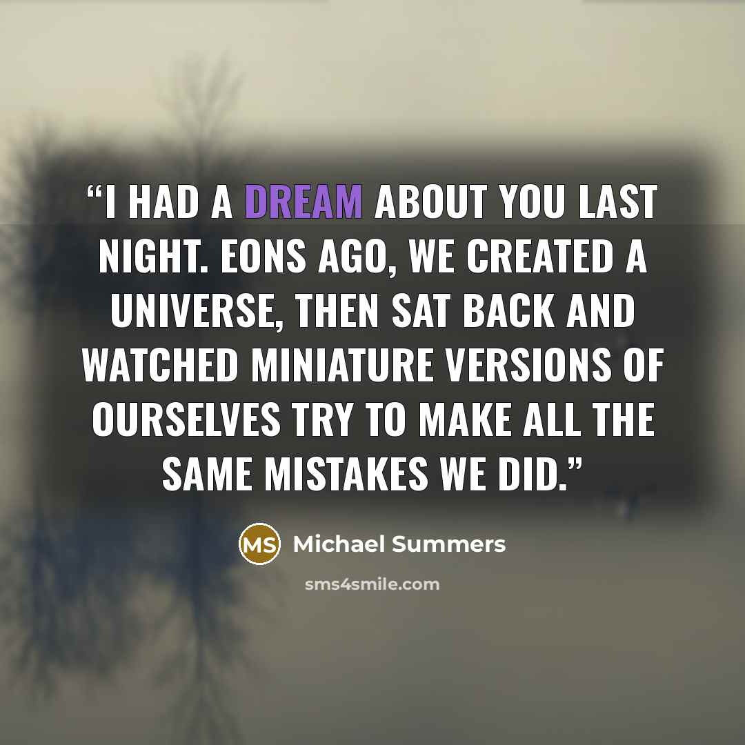 “I had a dream about you last night. Eons ago, we created a Universe, then sat back and watched miniature versions of ourselves try to make all the same mistakes we did.” quote by Michael Summers