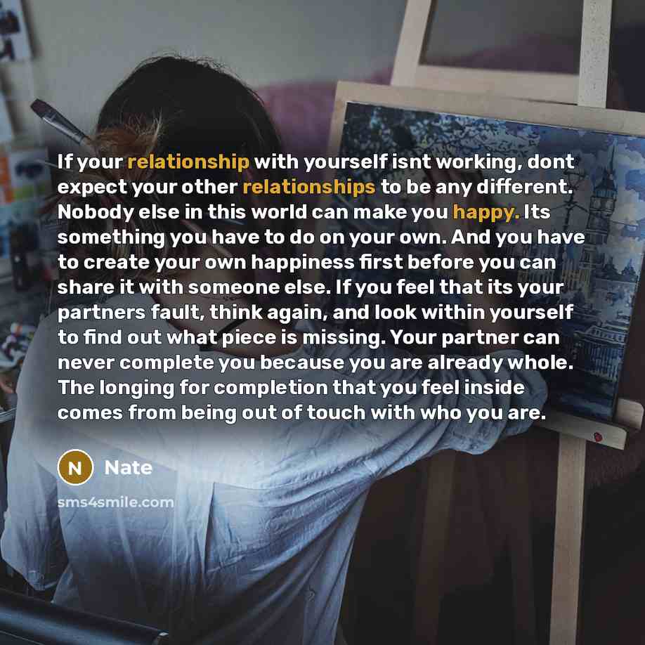 “If your relationship with yourself isnt working, dont expect your other relationships to be any different. Nobody else in this world can make you happy. Its something you have to do on your own. And you have to create your own happiness first before you can share it with someone else. If you feel…” quote by Nate
