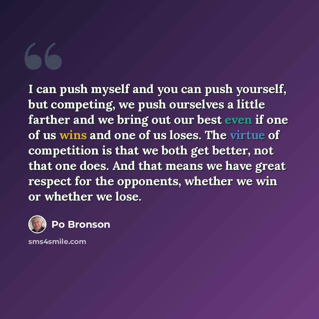 “I can push myself and you can push yourself, but competing, we push ourselves a little farther and we bring out our best even if one of us wins and one of us loses. The virtue of competition is that we both get better, not that one does. And that means we have great respect for the opponents…” quote by Po Bronson