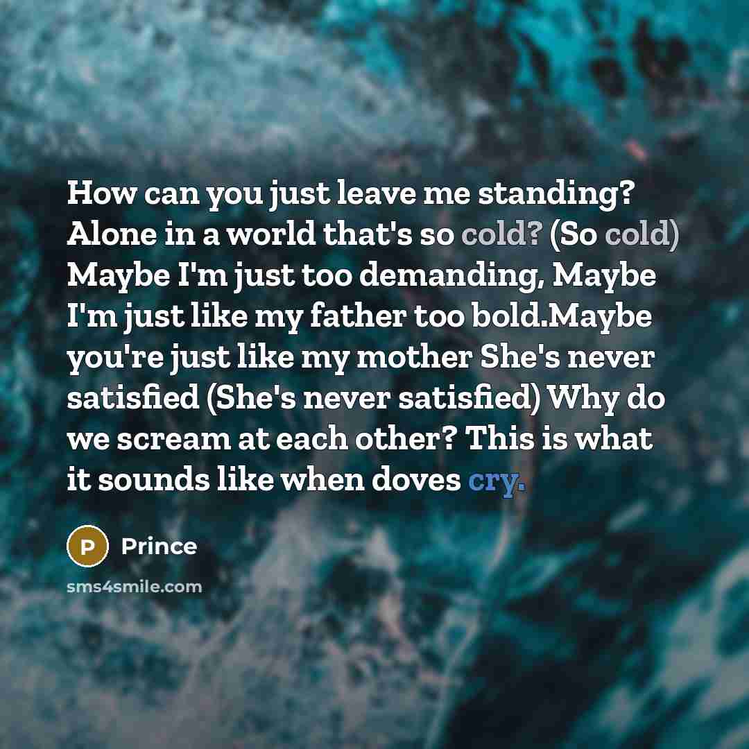 “How can you just leave me standing? Alone in a world that's so cold? (So cold) Maybe I'm just too demanding, Maybe I'm just like my father too bold.Maybe you're just like my mother She's never satisfied (She's never satisfied) Why do we scream at each other? This is what it sounds like when doves…” quote by Prince