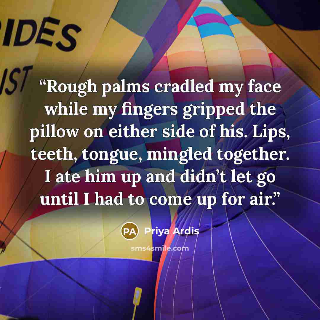 “Rough palms cradled my face while my fingers gripped the pillow on either side of his. Lips, teeth, tongue, mingled together. I ate him up and didn’t let go until I had to come up for air.” quote by Priya Ardis