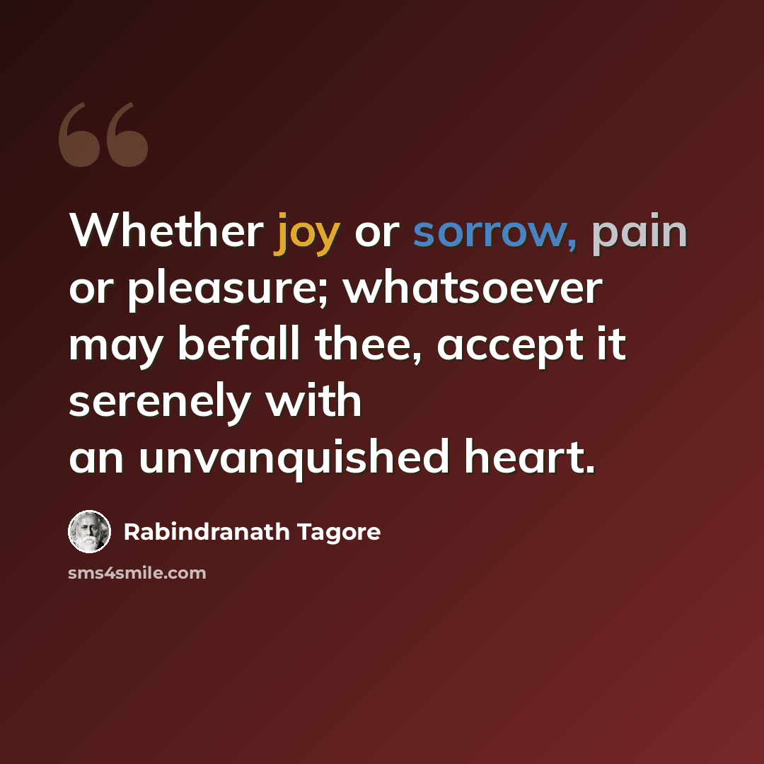 “Whether joy or sorrow, pain or pleasure; whatsoever may befall thee, accept it serenely with an unvanquished heart.” quote by Rabindranath Tagore
