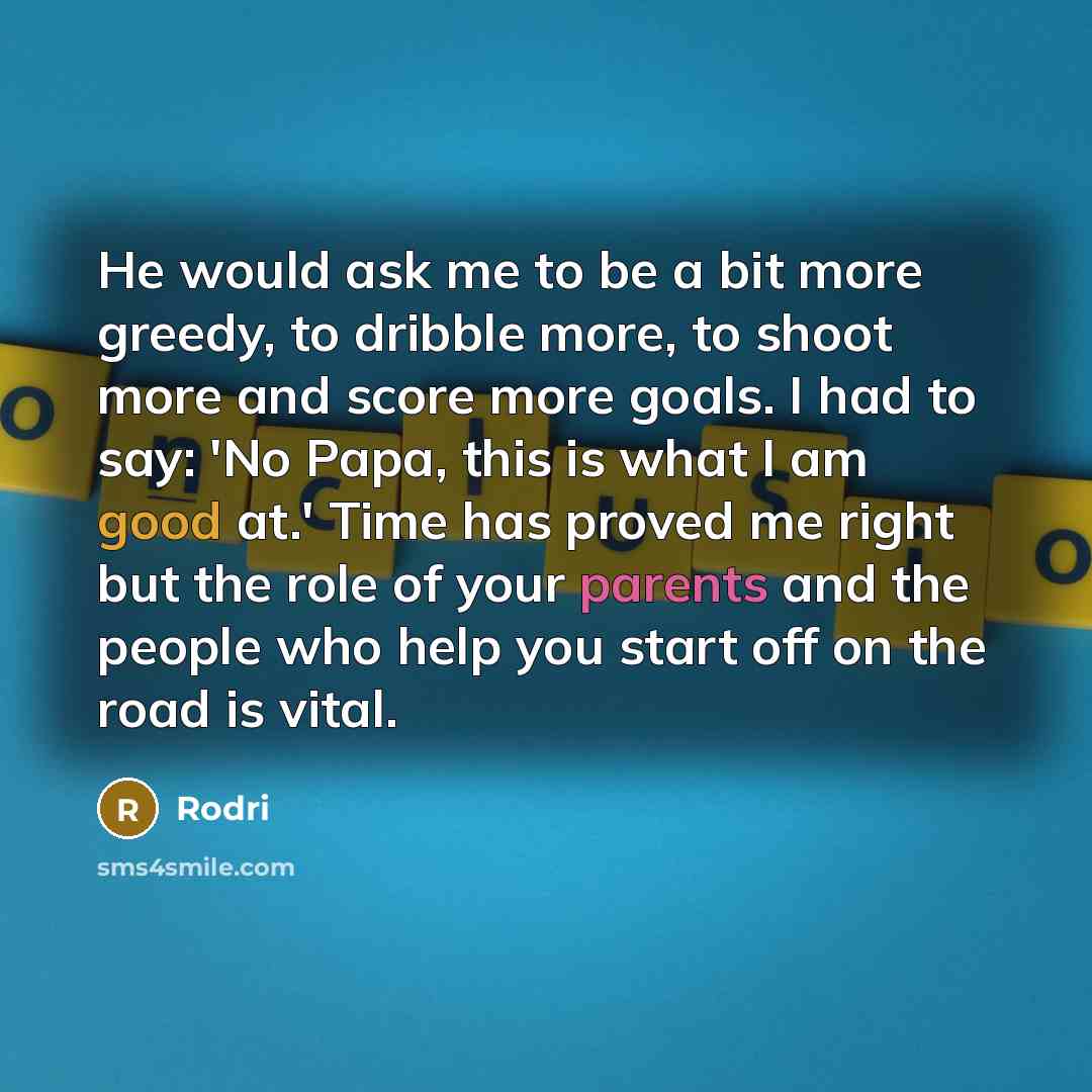“He would ask me to be a bit more greedy, to dribble more, to shoot more and score more goals. I had to say: 'No Papa, this is what I am good at.' Time has proved me right but the role of your parents and the people who help you start off on the road is vital.” quote by Rodri
