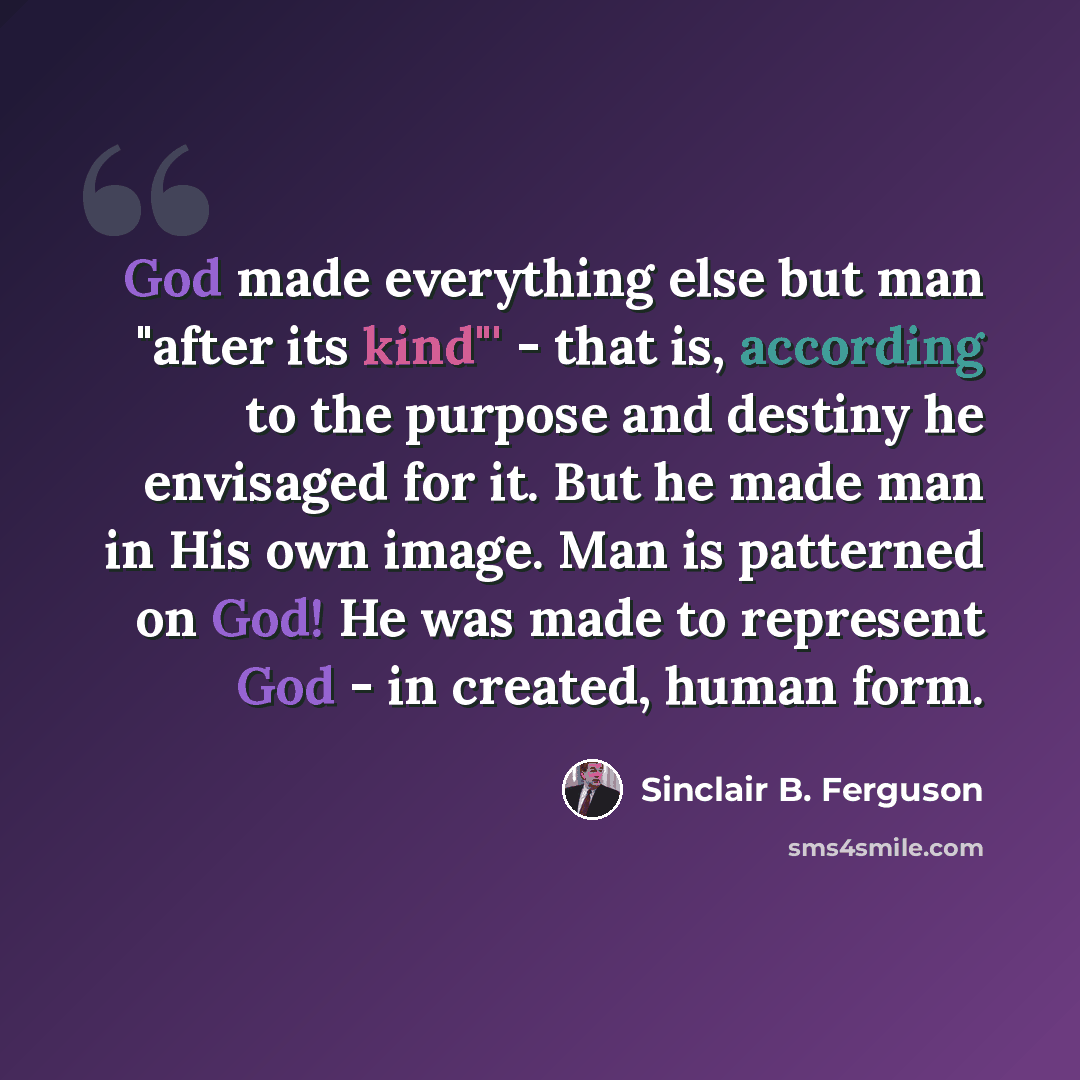 “God made everything else but man "after its kind"' - that is, according to the purpose and destiny he envisaged for it. But he made man in His own image. Man is patterned on God! He was made to represent God - in created, human form.” quote by Sinclair B. Ferguson
