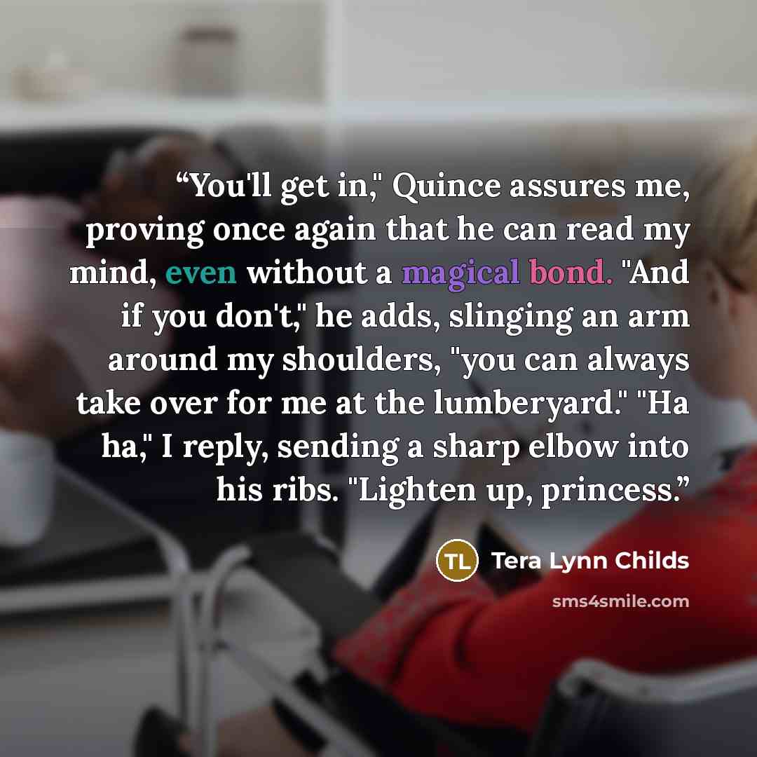 “You'll get in," Quince assures me, proving once again that he can read my mind, even without a magical bond. "And if you don't," he adds, slinging an arm around my shoulders, "you can always take over for me at the lumberyard." "Ha ha," I reply, sending a sharp elbow into his ribs. "Lighten up…” quote by Tera Lynn Childs