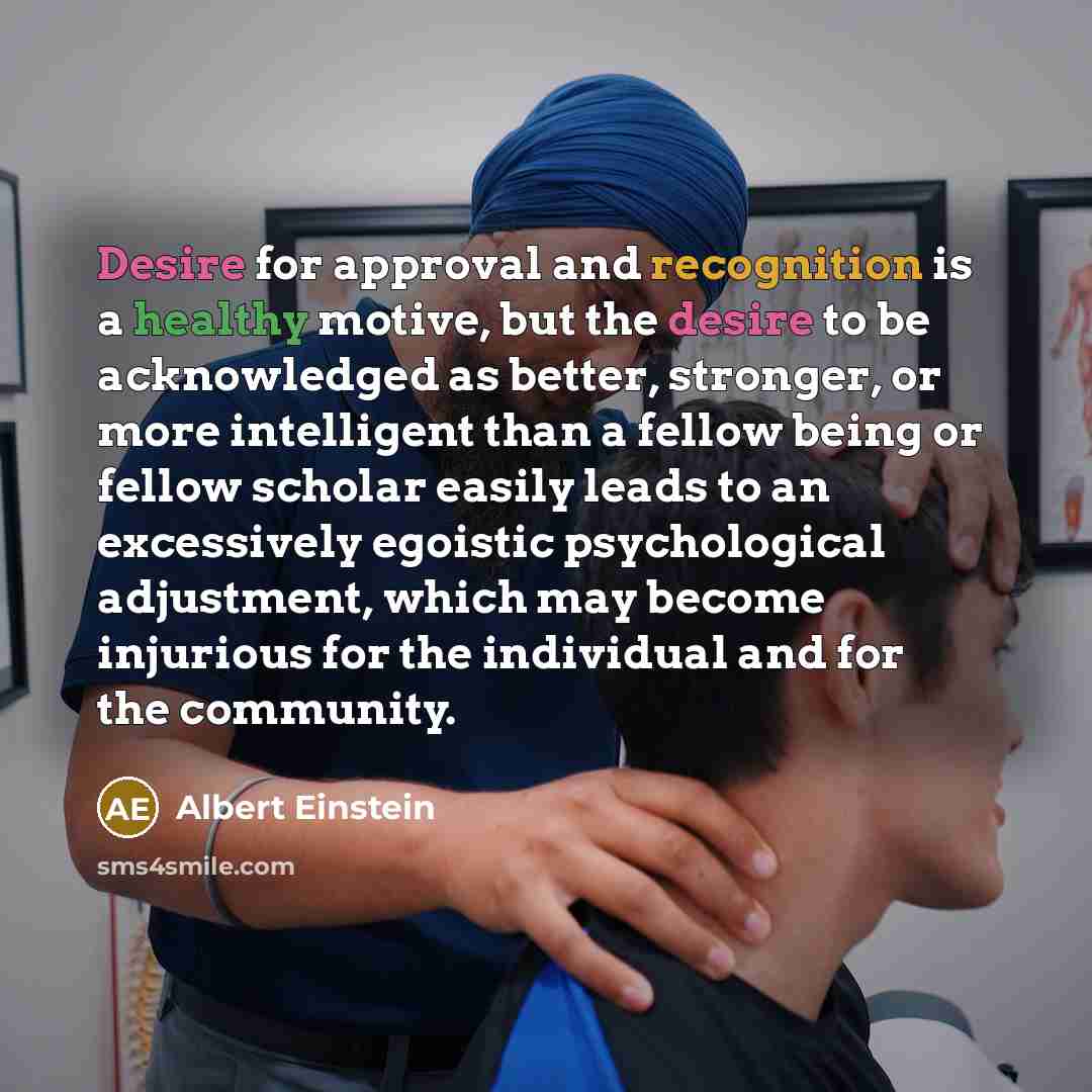 “Desire for approval and recognition is a healthy motive, but the desire to be acknowledged as better, stronger, or more intelligent than a fellow being or fellow scholar easily leads to an excessively egoistic psychological adjustment, which may become injurious for the individual and for the…” quote by Albert Einstein