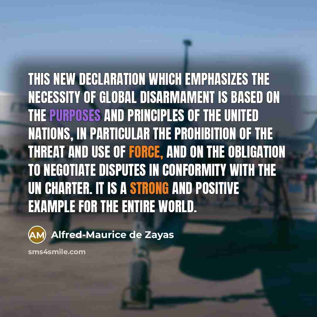 “This new declaration which emphasizes the necessity of global disarmament is based on the purposes and principles of the United Nations, in particular the prohibition of the threat and use of force, and on the obligation to negotiate disputes in conformity with the UN Charter. It is a strong and…” quote by Alfred-Maurice de Zayas
