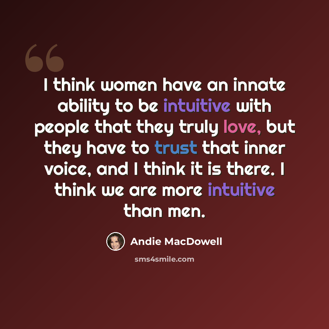 “I think women have an innate ability to be intuitive with people that they truly love, but they have to trust that inner voice, and I think it is there. I think we are more intuitive than men.” quote by Andie MacDowell