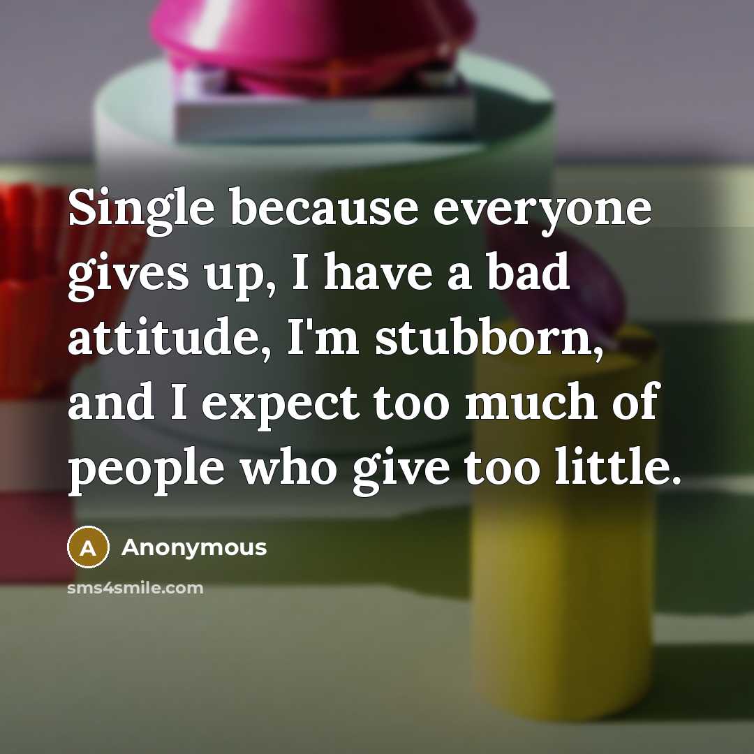 “Single because everyone gives up, I have a bad attitude, I'm stubborn, and I expect too much of people who give too little.” quote by Anonymous