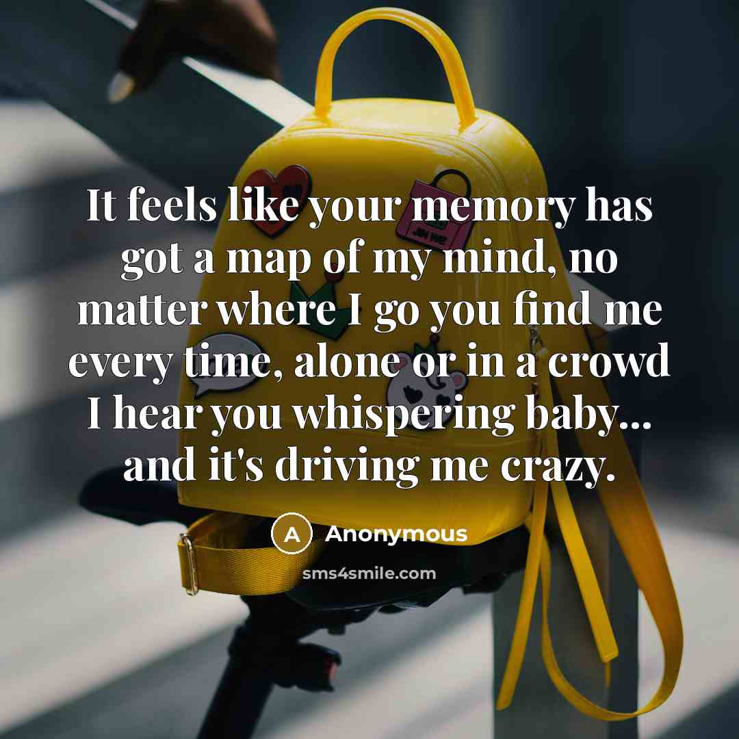“It feels like your memory has got a map of my mind, no matter where I go you find me every time, alone or in a crowd I hear you whispering baby... and it's driving me crazy.” quote by Anonymous