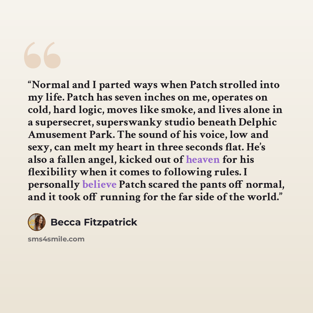 “Normal and I parted ways when Patch strolled into my life. Patch has seven inches on me, operates on cold, hard logic, moves like smoke, and lives alone in a supersecret, superswanky studio beneath Delphic Amusement Park. The sound of his voice, low and sexy, can melt my heart in three seconds…” quote by Becca Fitzpatrick