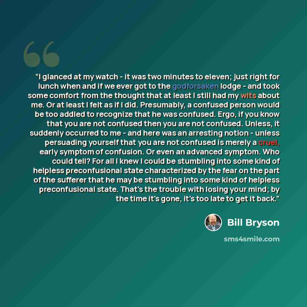 “I glanced at my watch - it was two minutes to eleven; just right for lunch when and if we ever got to the godforsaken lodge - and took some comfort from the thought that at least I still had my wits about me. Or at least I felt as if I did. Presumably, a confused person would be too addled to…” quote by Bill Bryson