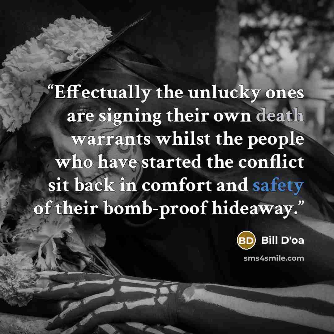 “Effectually the unlucky ones are signing their own death warrants whilst the people who have started the conflict sit back in comfort and safety of their bomb-proof hideaway.” quote by Bill D'oa