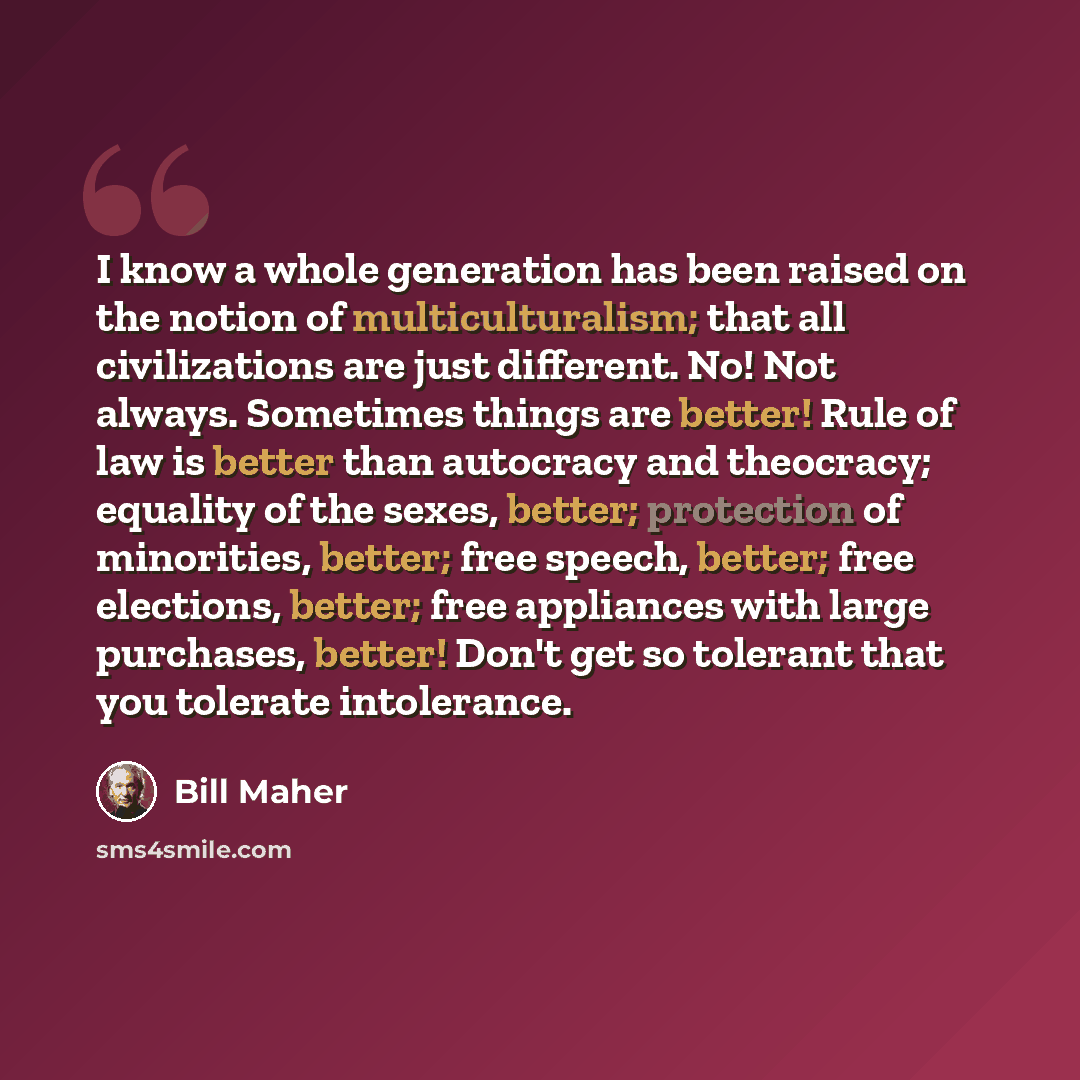 “I know a whole generation has been raised on the notion of multiculturalism; that all civilizations are just different. No! Not always. Sometimes things are better! Rule of law is better than autocracy and theocracy; equality of the sexes, better; protection of minorities, better; free speech…” quote by Bill Maher