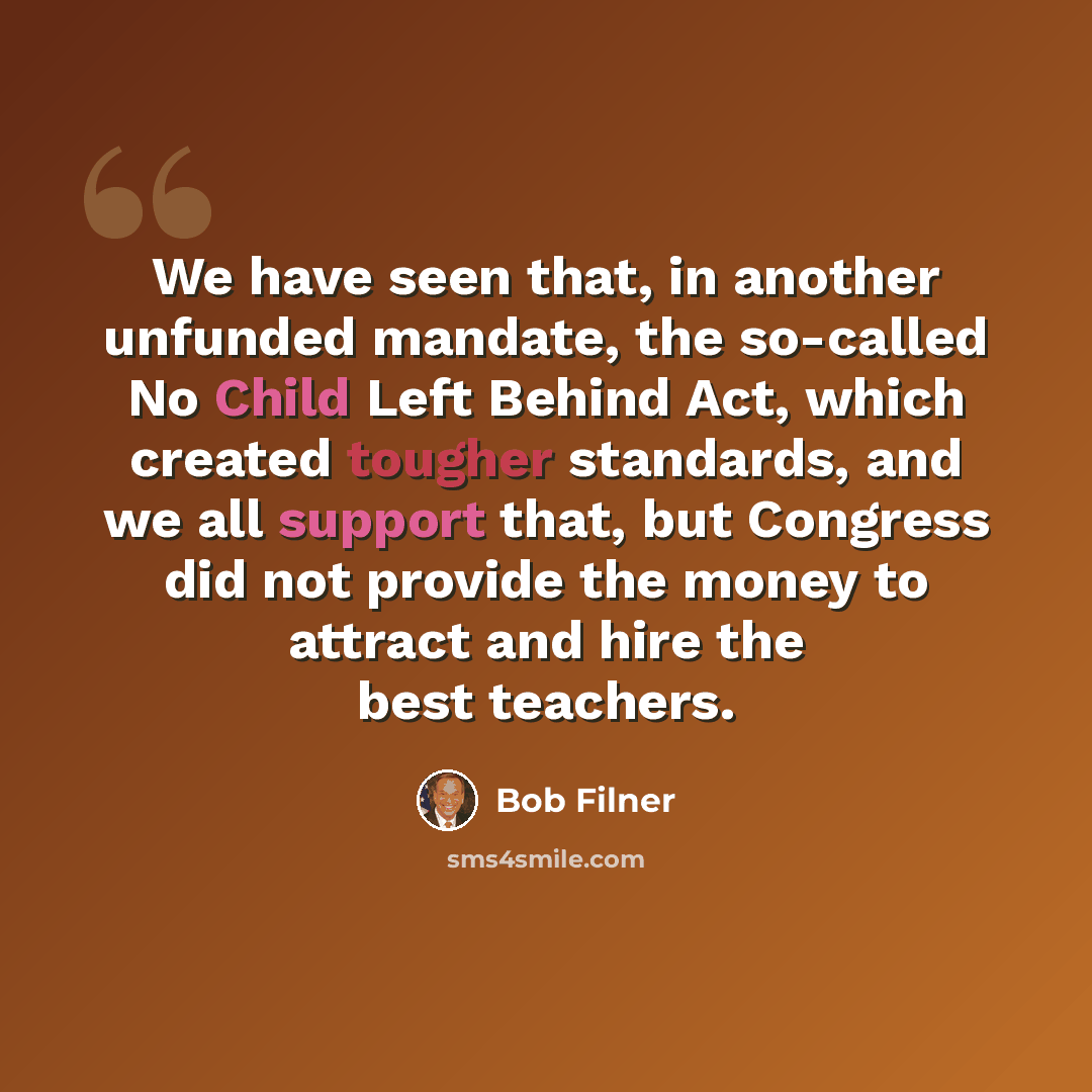 “We have seen that, in another unfunded mandate, the so-called No Child Left Behind Act, which created tougher standards, and we all support that, but Congress did not provide the money to attract and hire the best teachers.” quote by Bob Filner