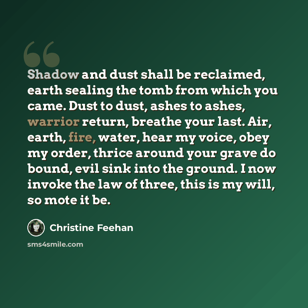 “Shadow and dust shall be reclaimed, earth sealing the tomb from which you came. Dust to dust, ashes to ashes, warrior return, breathe your last. Air, earth, fire, water, hear my voice, obey my order, thrice around your grave do bound, evil sink into the ground. I now invoke the law of three, this…” quote by Christine Feehan