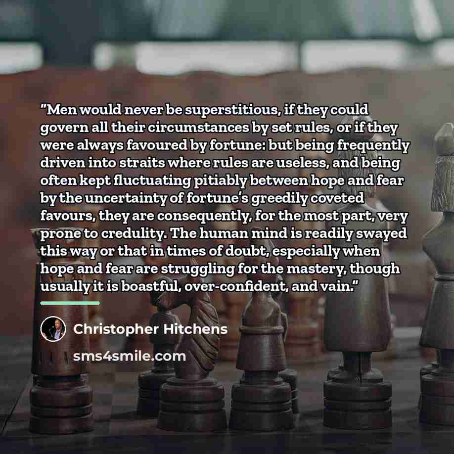 “Men would never be superstitious, if they could govern all their circumstances by set rules, or if they were always favoured by fortune: but being frequently driven into straits where rules are useless, and being often kept fluctuating pitiably between hope and fear by the uncertainty of fortune’s…” quote by Christopher Hitchens