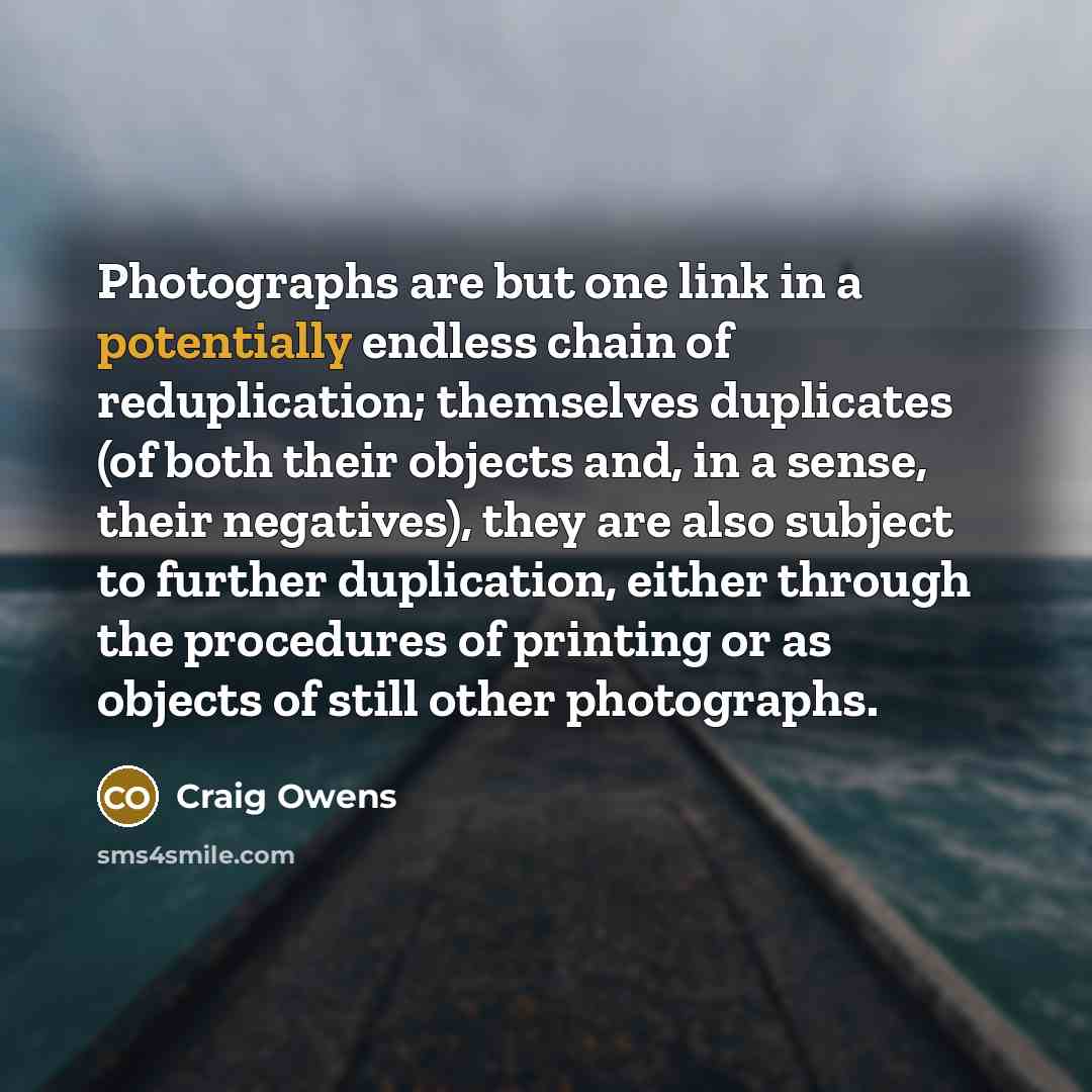 “Photographs are but one link in a potentially endless chain of reduplication; themselves duplicates (of both their objects and, in a sense, their negatives), they are also subject to further duplication, either through the procedures of printing or as objects of still other photographs.” quote by Craig Owens
