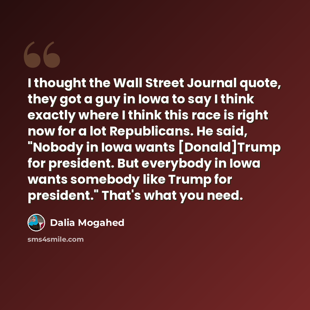 “I thought the Wall Street Journal quote, they got a guy in Iowa to say I think exactly where I think this race is right now for a lot Republicans. He said, "Nobody in Iowa wants [Donald]Trump for president. But everybody in Iowa wants somebody like Trump for president." That's what you need.” quote by Dalia Mogahed