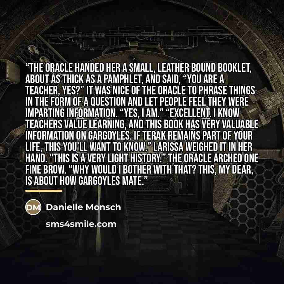 “The Oracle handed her a small, leather bound booklet, about as thick as a pamphlet, and said, “You are a teacher, yes?” It was nice of the Oracle to phrase things in the form of a question and let people feel they were imparting information. “Yes, I am.” “Excellent. I know teachers value learning…” quote by Danielle Monsch