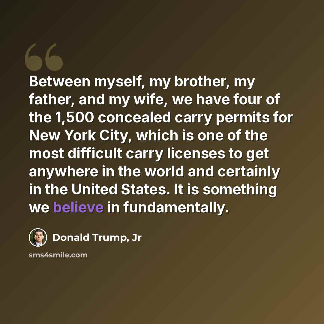 “Between myself, my brother, my father, and my wife, we have four of the 1,500 concealed carry permits for New York City, which is one of the most difficult carry licenses to get anywhere in the world and certainly in the United States. It is something we believe in fundamentally.” quote by Donald Trump, Jr