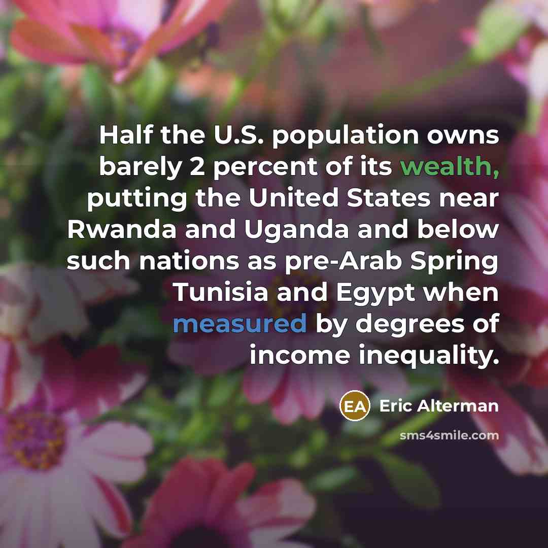 “Half the U.S. population owns barely 2 percent of its wealth, putting the United States near Rwanda and Uganda and below such nations as pre-Arab Spring Tunisia and Egypt when measured by degrees of income inequality.” quote by Eric Alterman