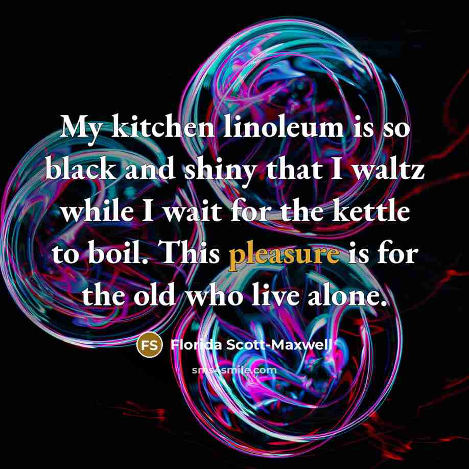 “My kitchen linoleum is so black and shiny that I waltz while I wait for the kettle to boil. This pleasure is for the old who live alone.” quote by Florida Scott-Maxwell