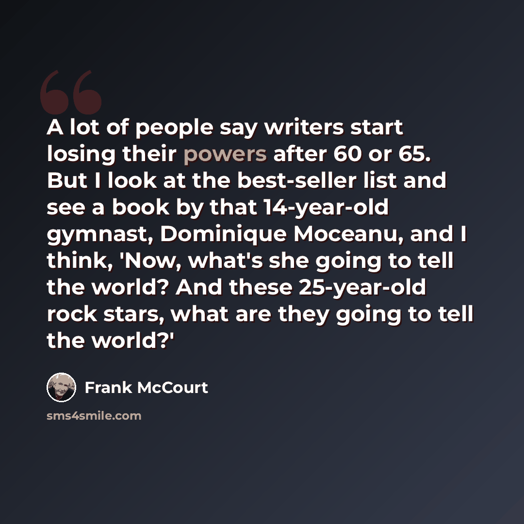 “A lot of people say writers start losing their powers after 60 or 65. But I look at the best-seller list and see a book by that 14-year-old gymnast, Dominique Moceanu, and I think, 'Now, what's she going to tell the world? And these 25-year-old rock stars, what are they going to tell the world?'” quote by Frank McCourt