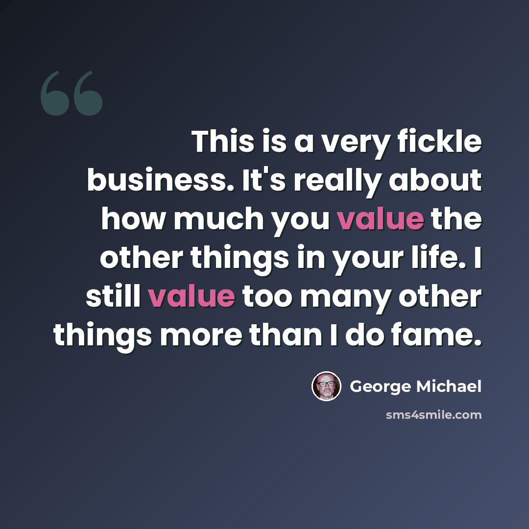 “This is a very fickle business. It's really about how much you value the other things in your life. I still value too many other things more than I do fame.” quote by George Michael