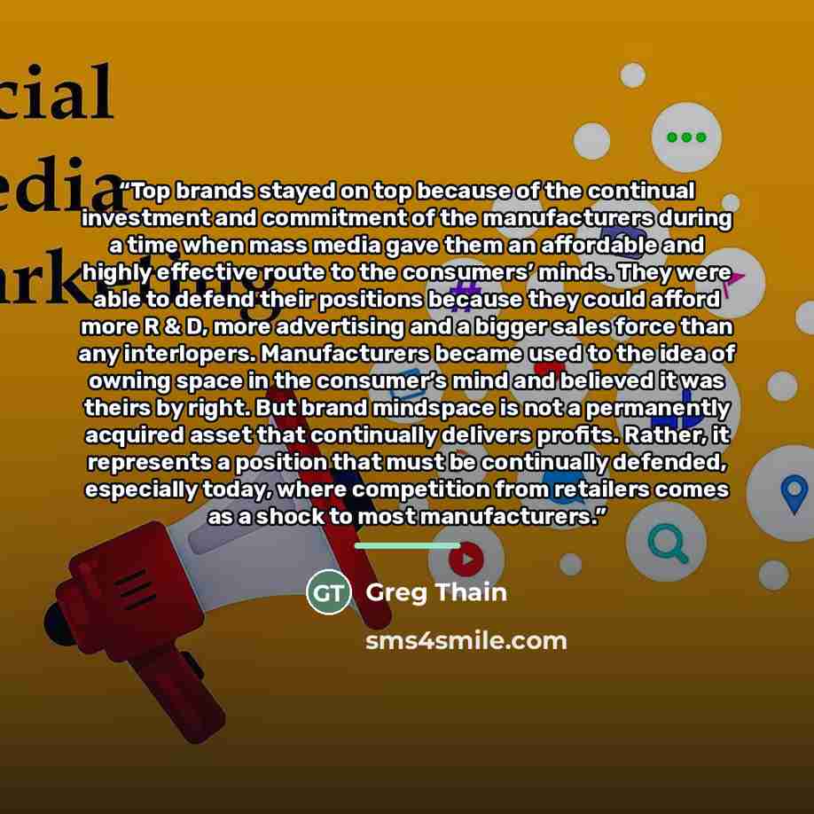 “Top brands stayed on top because of the continual investment and commitment of the manufacturers during a time when mass media gave them an affordable and highly effective route to the consumers’ minds. They were able to defend their positions because they could afford more R & D, more advertising…” quote by Greg Thain