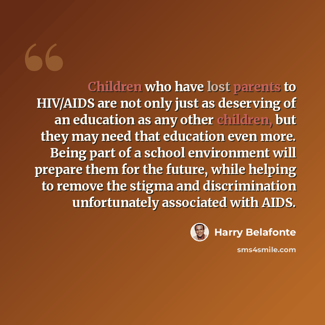 “Children who have lost parents to HIV/AIDS are not only just as deserving of an education as any other children, but they may need that education even more. Being part of a school environment will prepare them for the future, while helping to remove the stigma and discrimination unfortunately…” quote by Harry Belafonte