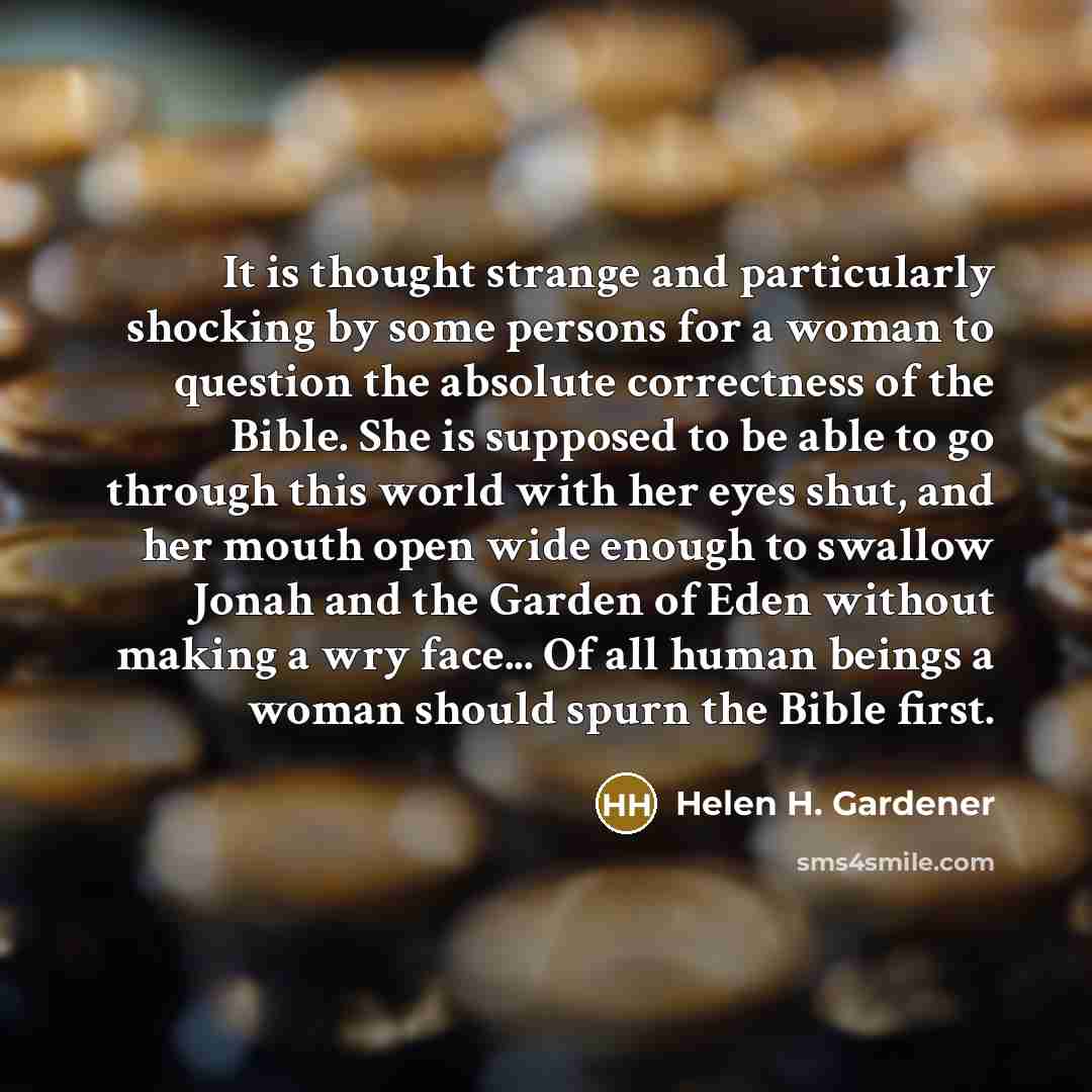 “It is thought strange and particularly shocking by some persons for a woman to question the absolute correctness of the Bible. She is supposed to be able to go through this world with her eyes shut, and her mouth open wide enough to swallow Jonah and the Garden of Eden without making a wry face…” quote by Helen H. Gardener