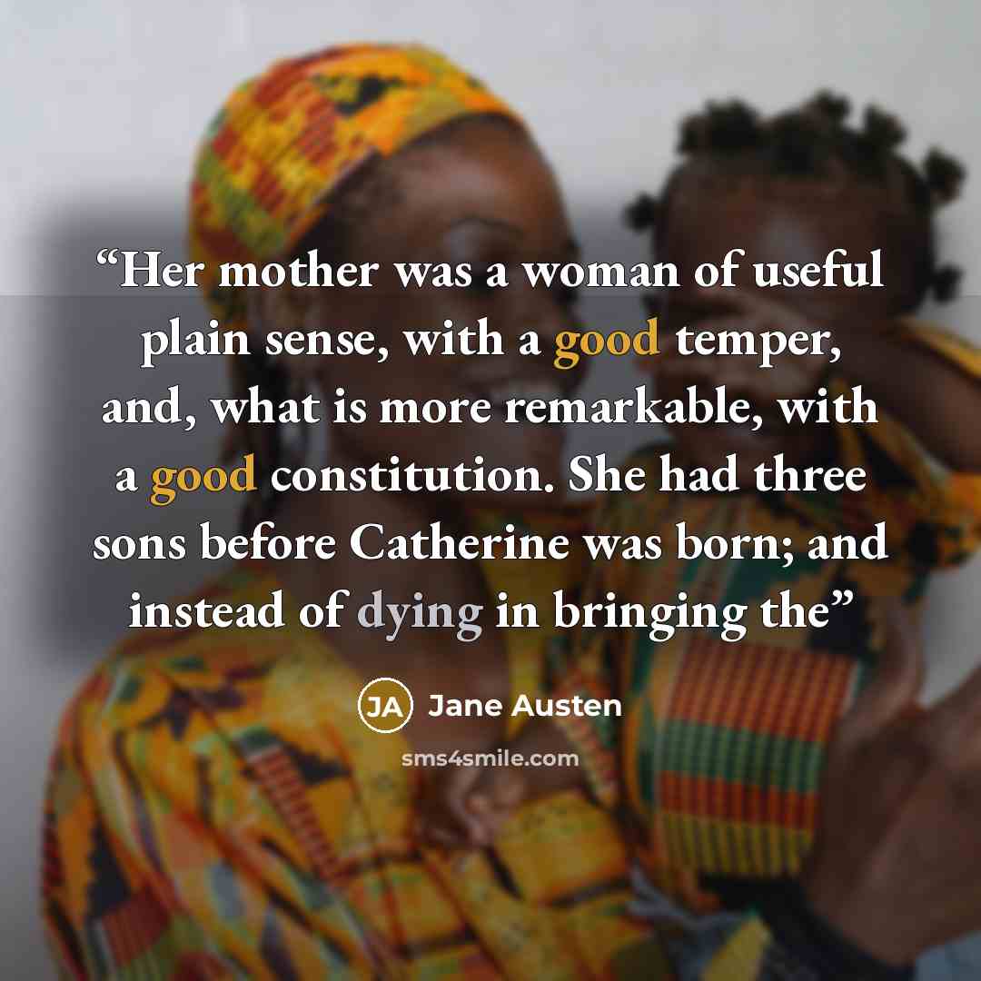 “Her mother was a woman of useful plain sense, with a good temper, and, what is more remarkable, with a good constitution. She had three sons before Catherine was born; and instead of dying in bringing the” quote by Jane Austen