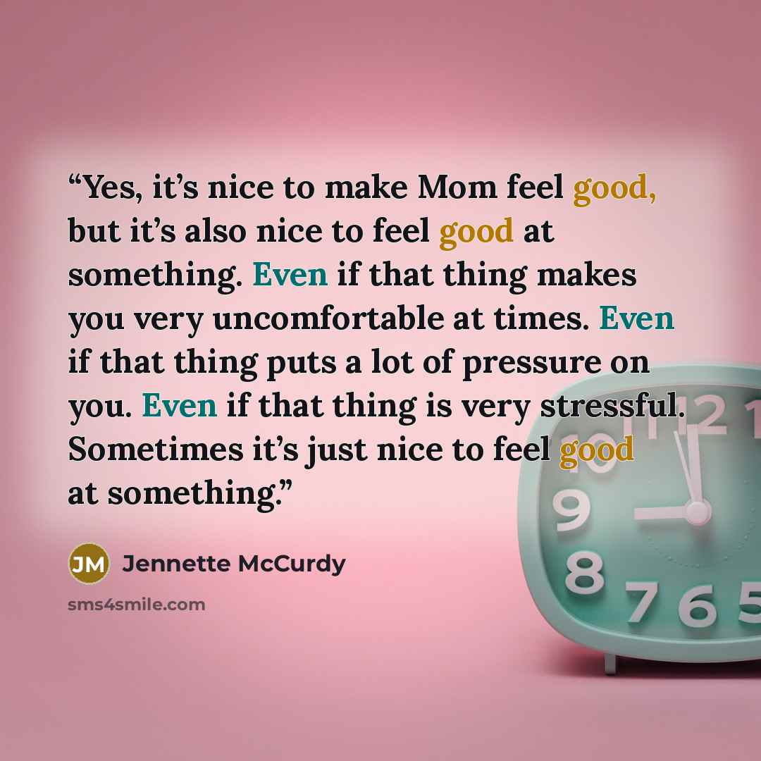 “Yes, it’s nice to make Mom feel good, but it’s also nice to feel good at something. Even if that thing makes you very uncomfortable at times. Even if that thing puts a lot of pressure on you. Even if that thing is very stressful. Sometimes it’s just nice to feel good at something.” quote by Jennette McCurdy