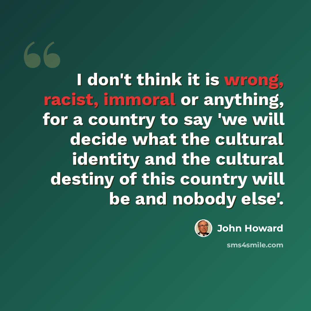 “I don't think it is wrong, racist, immoral or anything, for a country to say 'we will decide what the cultural identity and the cultural destiny of this country will be and nobody else'.” quote by John Howard