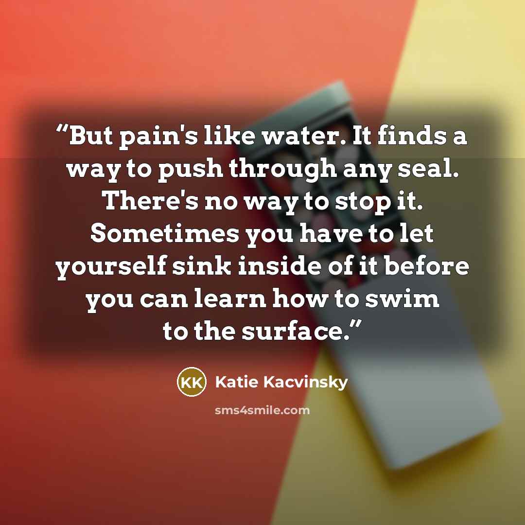 “But pain's like water. It finds a way to push through any seal. There's no way to stop it. Sometimes you have to let yourself sink inside of it before you can learn how to swim to the surface.” quote by Katie Kacvinsky