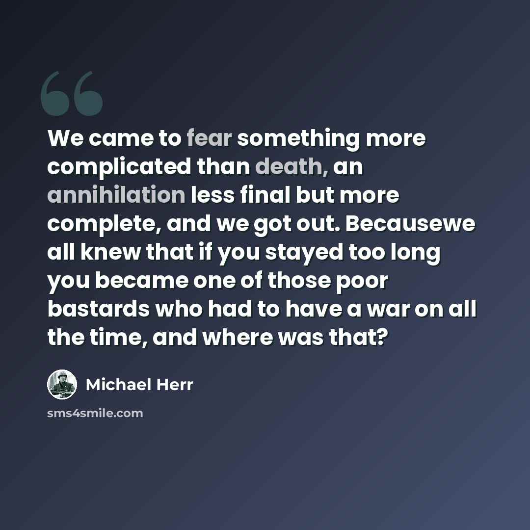 “We came to fear something more complicated than death, an annihilation less final but more complete, and we got out. Becausewe all knew that if you stayed too long you became one of those poor bastards who had to have a war on all the time, and where was that?” quote by Michael Herr