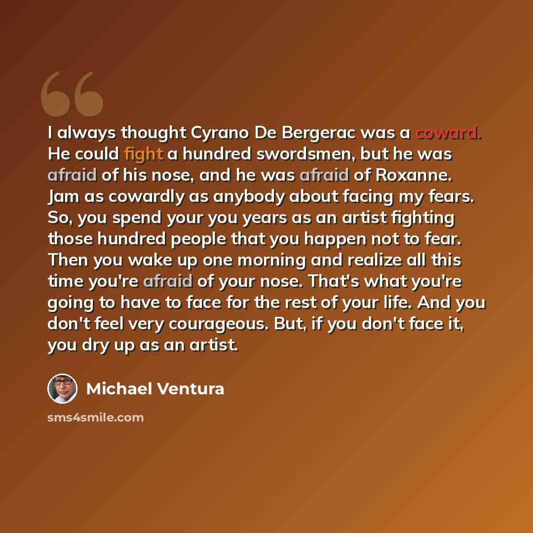 “I always thought Cyrano De Bergerac was a coward. He could fight a hundred swordsmen, but he was afraid of his nose, and he was afraid of Roxanne. Jam as cowardly as anybody about facing my fears. So, you spend your you years as an artist fighting those hundred people that you happen not to fear…” quote by Michael Ventura