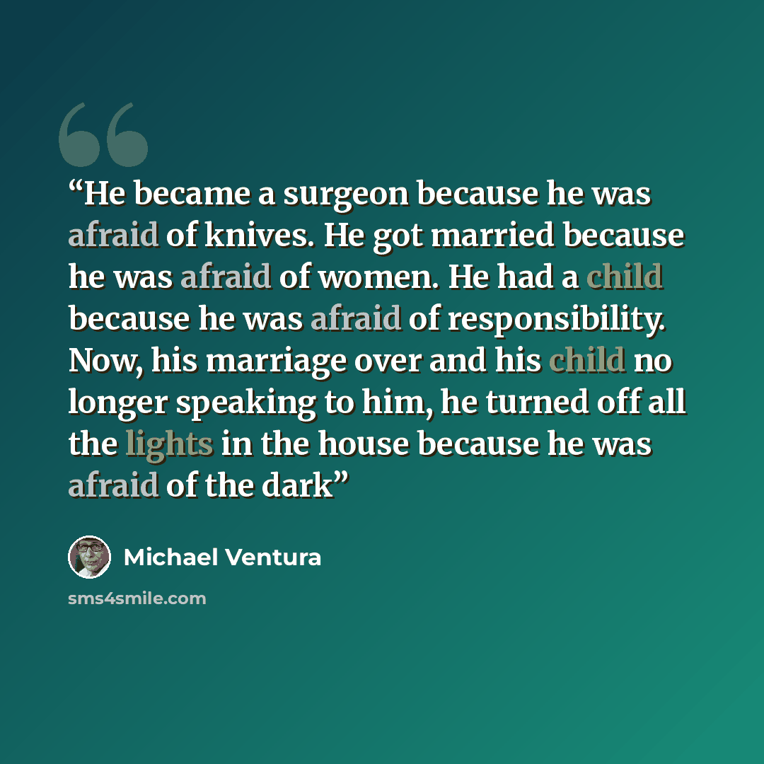 “He became a surgeon because he was afraid of knives. He got married because he was afraid of women. He had a child because he was afraid of responsibility. Now, his marriage over and his child no longer speaking to him, he turned off all the lights in the house because he was afraid of the dark” quote by Michael Ventura